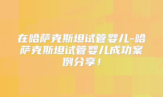 在哈萨克斯坦试管婴儿-哈萨克斯坦试管婴儿成功案例分享！