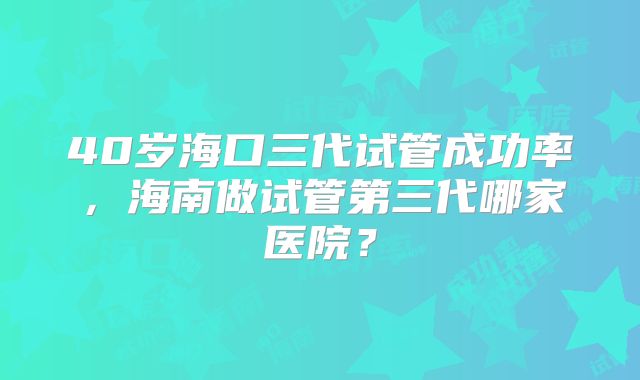 40岁海口三代试管成功率,海南做试管第三代哪家医院?
