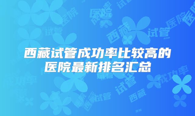 西藏试管成功率比较高的医院最新排名汇总