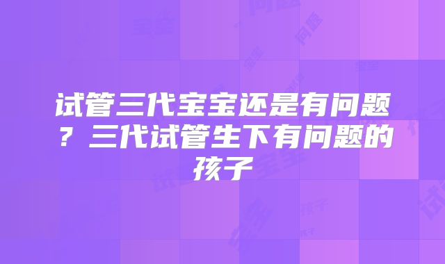 试管三代宝宝还是有问题？三代试管生下有问题的孩子