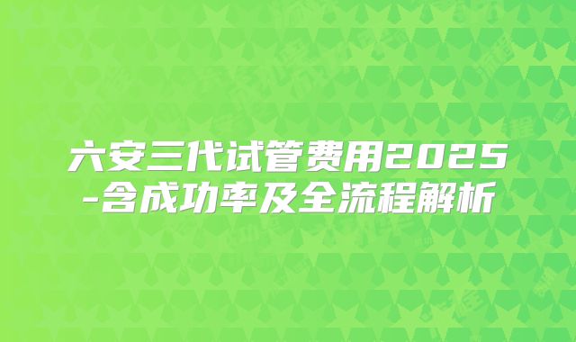 六安三代试管费用2025-含成功率及全流程解析