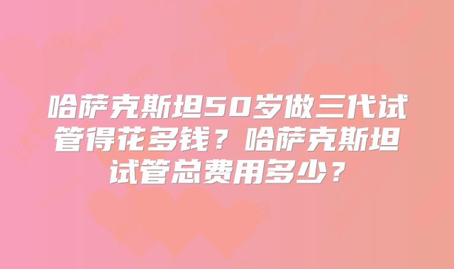哈萨克斯坦50岁做三代试管得花多钱？哈萨克斯坦试管总费用多少？