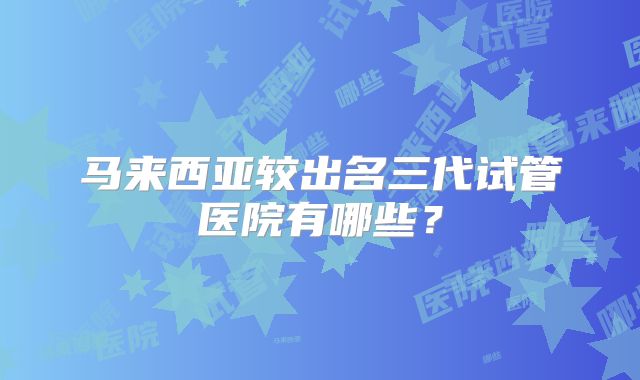 马来西亚较出名三代试管医院有哪些?
