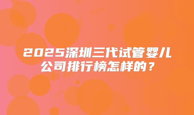 2025深圳三代试管婴儿公司排行榜怎样的?
