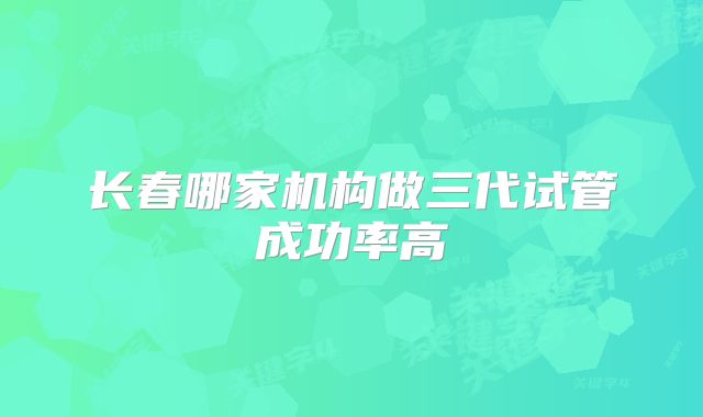 长春哪家机构做三代试管成功率高