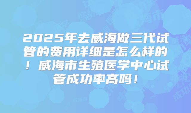 2025年去威海做三代试管的费用详细是怎么样的！威海市生殖医学中心试管成功率高吗！