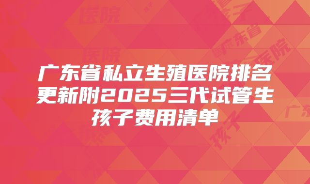 广东省私立生殖医院排名更新附2025三代试管生孩子费用清单