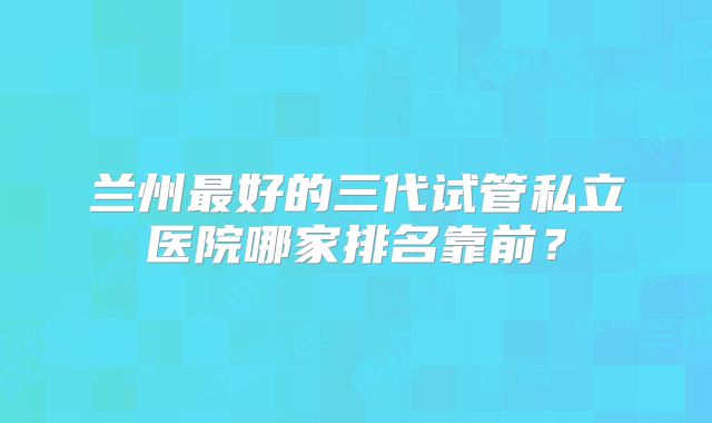 兰州最好的三代试管私立医院哪家排名靠前？