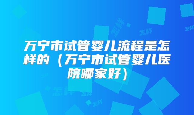 万宁市试管婴儿流程是怎样的（万宁市试管婴儿医院哪家好）