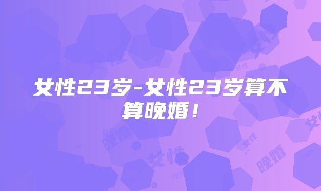 女性23岁-女性23岁算不算晚婚！