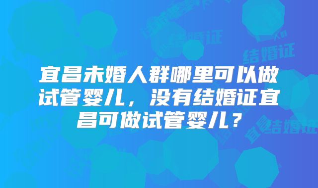 宜昌未婚人群哪里可以做试管婴儿，没有结婚证宜昌可做试管婴儿？