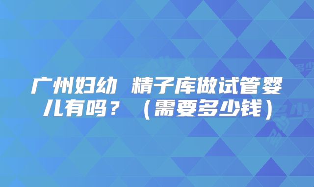 广州妇幼 精子库做试管婴儿有吗？（需要多少钱）