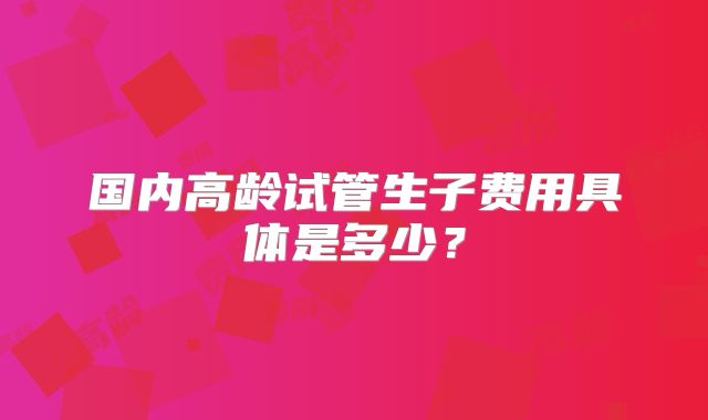 国内高龄试管生子费用具体是多少?
