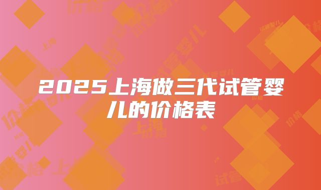 2025上海做三代试管婴儿的价格表