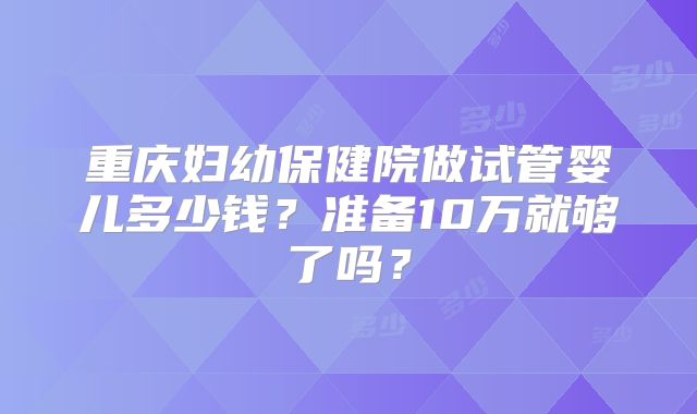 重庆妇幼保健院做试管婴儿多少钱？准备10万就够了吗？