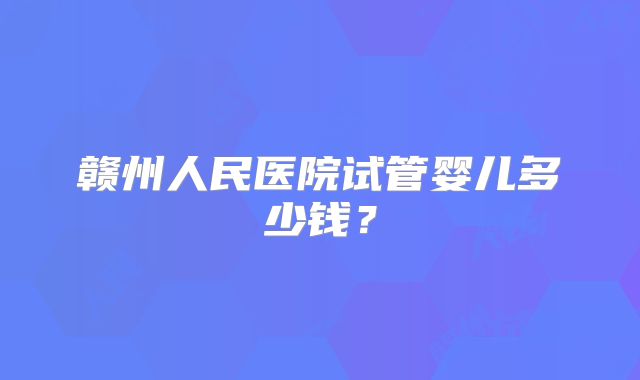 赣州人民医院试管婴儿多少钱?
