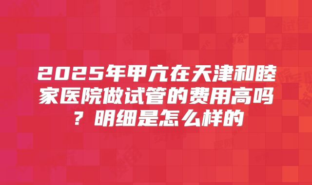 2025年甲亢在天津和睦家医院做试管的费用高吗？明细是怎么样的