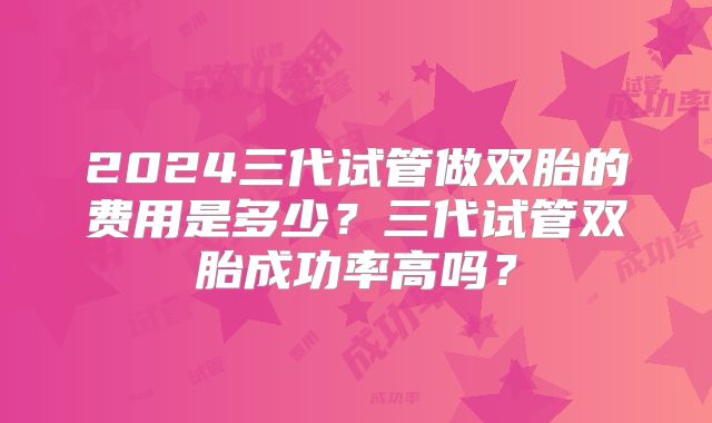 2024三代试管做双胎的费用是多少？三代试管双胎成功率高吗？