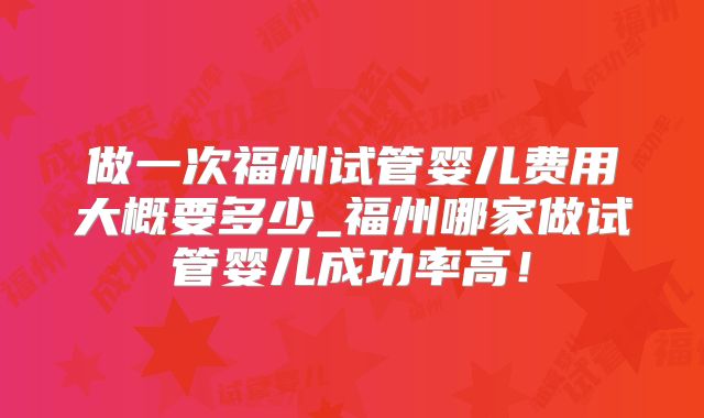 做一次福州试管婴儿费用大概要多少_福州哪家做试管婴儿成功率高！