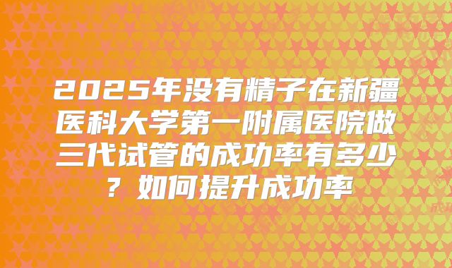 2025年没有精子在新疆医科大学第一附属医院做三代试管的成功率有多少?如何提升成功率