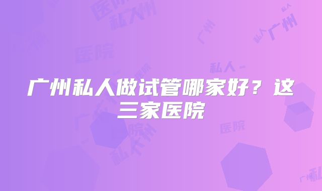 广州私人做试管哪家好？这三家医院