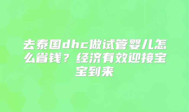 去泰国dhc做试管婴儿怎么省钱?经济有效迎接宝宝到来