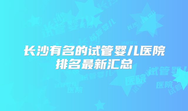 长沙有名的试管婴儿医院排名最新汇总