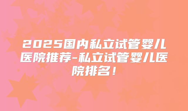 2025国内私立试管婴儿医院推荐-私立试管婴儿医院排名!