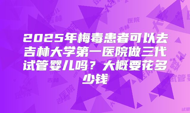 2025年梅毒患者可以去吉林大学第一医院做三代试管婴儿吗?大概要花多少钱