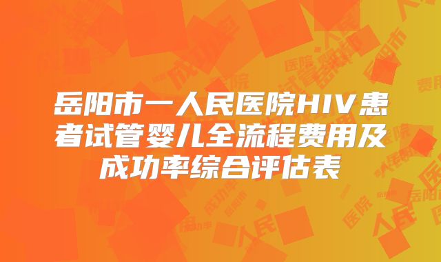 岳阳市一人民医院HIV患者试管婴儿全流程费用及成功率综合评估表