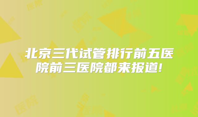 北京三代试管排行前五医院前三医院都来报道!