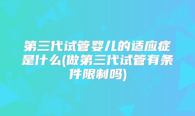 第三代试管婴儿的适应症是什么(做第三代试管有条件限制吗)