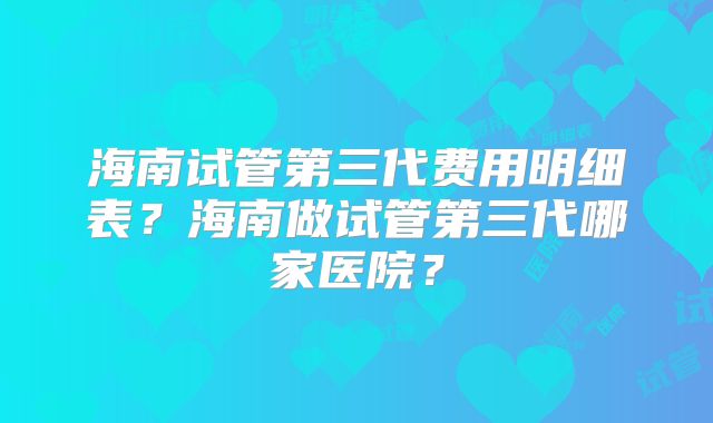 海南试管第三代费用明细表?海南做试管第三代哪家医院?