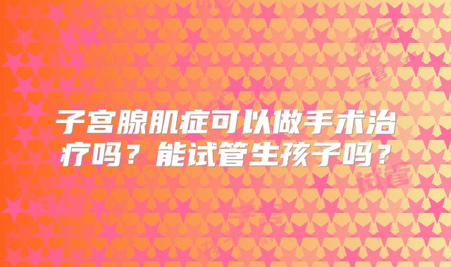 子宫腺肌症可以做手术治疗吗?能试管生孩子吗?