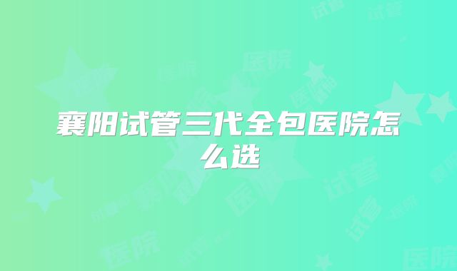 襄阳试管三代全包医院怎么选