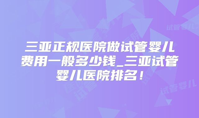 三亚正规医院做试管婴儿费用一般多少钱_三亚试管婴儿医院排名!