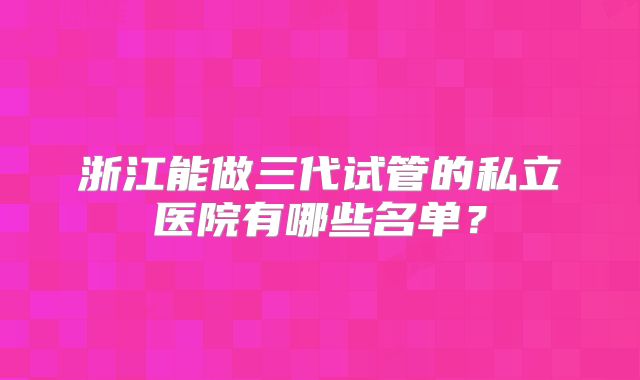 浙江能做三代试管的私立医院有哪些名单？