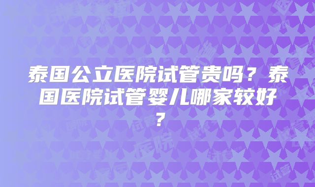 泰国公立医院试管贵吗?泰国医院试管婴儿哪家较好?