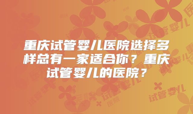 重庆试管婴儿医院选择多样总有一家适合你?重庆试管婴儿的医院?