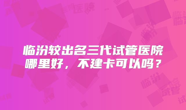 临汾较出名三代试管医院哪里好,不建卡可以吗?