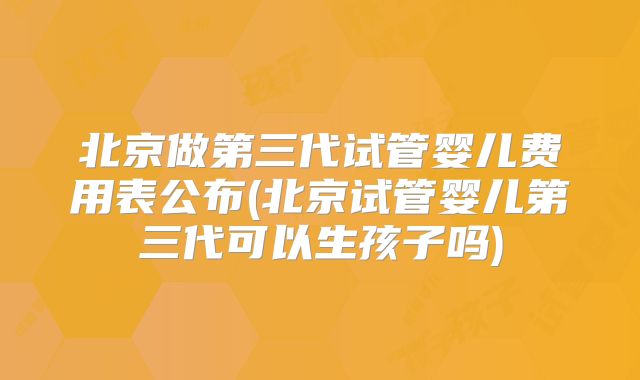 北京做第三代试管婴儿费用表公布(北京试管婴儿第三代可以生孩子吗)