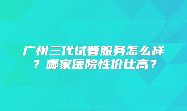 广州三代试管服务怎么样？哪家医院性价比高？