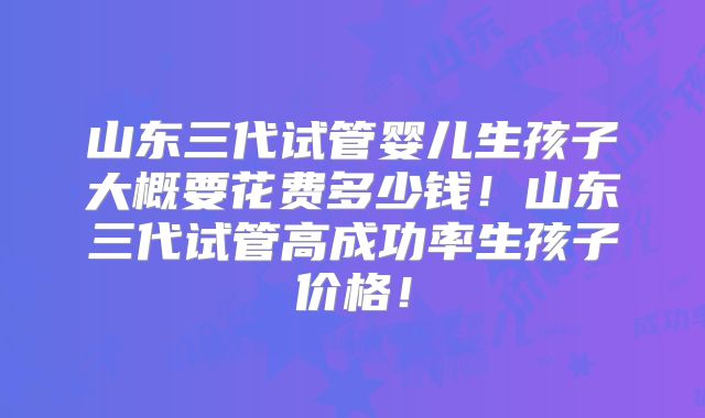山东三代试管婴儿生孩子大概要花费多少钱!山东三代试管高成功率生孩子价格!