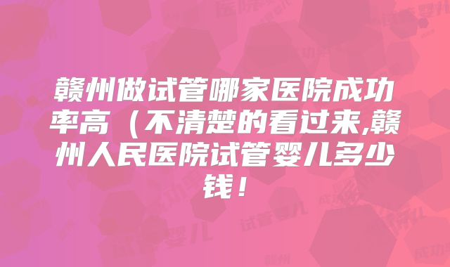 赣州做试管哪家医院成功率高(不清楚的看过来,赣州人民医院试管婴儿多少钱!