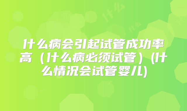 什么病会引起试管成功率高（什么病必须试管）(什么情况会试管婴儿)