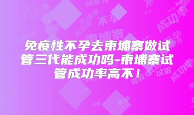 免疫性不孕去柬埔寨做试管三代能成功吗-柬埔寨试管成功率高不！