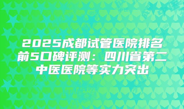 2025成都试管医院排名前5口碑评测:四川省第二中医医院等实力突出