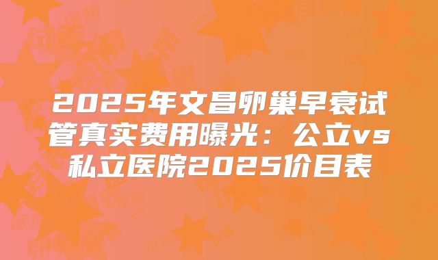 2025年文昌卵巢早衰试管真实费用曝光：公立vs私立医院2025价目表
