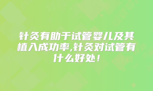 针灸有助于试管婴儿及其植入成功率,针灸对试管有什么好处！