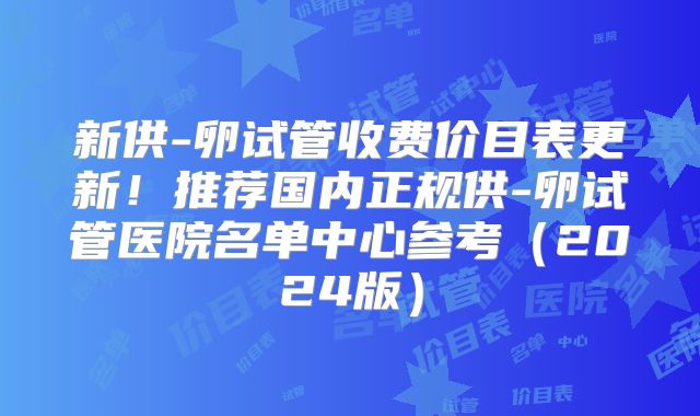 新供-卵试管收费价目表更新!推荐国内正规供-卵试管医院名单中心参考(2024版)